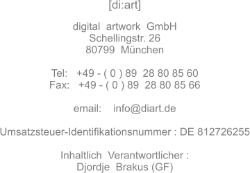 [di:art]   digital  artwork  GmbH Schellingstr. 26 80799  Mnchen  Tel:   +49 - ( 0 ) 89  28 80 85 60 Fax:	 +49 - ( 0 ) 89  28 80 85 66  email:    info@diart.de  Umsatzsteuer-Identifikationsnummer : DE 812726255  Inhaltlich  Verantwortlicher : Djordje  Brakus (GF)